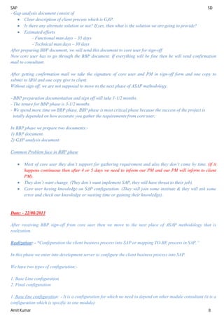SAP SD
Amit Kumar 8
- Gap analysis document consist of
 Clear description of client process which is GAP.
 Is there any alternate solution or not? If yes, then what is the solution we are going to provide?
 Estimated efforts
- Functional man days – 35 days
- Technical man days – 30 days
After preparing BBP document, we will send this document to core user for sign-off.
Now core user has to go through the BBP document. If everything will be fine then he will send confirmation
mail to consultant.
After getting confirmation mail we take the signature of core user and PM in sign-off form and one copy to
submit to IBM and one copy give to client.
Without sign off, we are not supposed to move to the next phase of ASAP methodology.
- BBP preparation documentation and sign off will take 1-1/2 months.
- The tenure for BBP phase is 3-1/2 months.
- We spend more time on BBP phase, BBP phase is most critical phase because the success of the project is
totally depended on how accurate you gather the requirements from core user.
In BBP phase we prepare two documents:-
1) BBP document.
2) GAP analysis document.
Common Problem face in BBP phase
 Most of core user they don’t support for gathering requirement and also they don’t come by time. (if it
happens continuous then after 4 or 5 days we need to inform our PM and our PM will inform to client
PM).
 They don’t want change. (They don’t want implement SAP, they will have threat to their job).
 Core user having knowledge on SAP configuration. (They will join some institute & they will ask some
error and check our knowledge or wasting time or gaining their knowledge).
Date: - 22/08/2013
After receiving BBP sign-off from core user then we move to the next place of ASAP methodology that is
realization.
Realization: - “Configuration the client business process into SAP or mapping TO-BE process in SAP.”
In this phase we enter into development server to configure the client business process into SAP.
We have two types of configuration:-
1. Base Line configuration
2. Final configuration
1. Base line configuration: - It is a configuration for which no need to depend on other module consultant (it is a
configuration which is specific to one module).
 