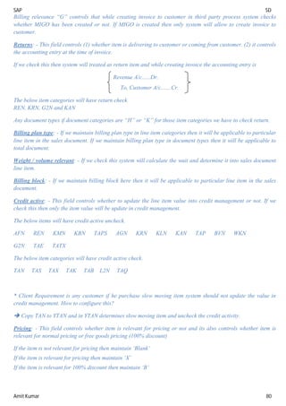 SAP SD
Amit Kumar 80
Billing relevance “G” controls that while creating invoice to customer in third party process system checks
whether MIGO has been created or not. If MIGO is created then only system will allow to create invoice to
customer.
Returns: - This field controls (1) whether item is delivering to customer or coming from customer. (2) it controls
the accounting entry at the time of invoice.
If we check this then system will treated as return item and while creating invoice the accounting entry is
Revenue A/c......Dr.
To, Customer A/c.......Cr.
The below item categories will have return check
REN, KRN, G2N and KAN
Any document types if document categories are “H” or “K” for those item categories we have to check return.
Billing plan type: - If we maintain billing plan type in line item categories then it will be applicable to particular
line item in the sales document. If we maintain billing plan type in document types then it will be applicable to
total document.
Weight / volume relevant: - If we check this system will calculate the wait and determine it into sales document
line item.
Billing block: - If we maintain billing block here then it will be applicable to particular line item in the sales
document.
Credit active: - This field controls whether to update the line item value into credit management or not. If we
check this then only the item value will be update in credit management.
The below items will have credit active uncheck.
AFN REN KMN KBN TAPS AGN KRN KLN KAN TAP BVN WKN
G2N TAE TATX
The below item categories will have credit active check.
TAN TAS TAX TAK TAB L2N TAQ
* Client Requirement is any customer if he purchase slow moving item system should not update the value in
credit management. How to configure this?
 Copy TAN to YTAN and in YTAN determines slow moving item and uncheck the credit activity.
Pricing: - This field controls whether item is relevant for pricing or not and its also controls whether item is
relevant for normal pricing or free goods pricing (100% discount)
If the item is not relevant for pricing then maintain ‘Blank’
If the item is relevant for pricing then maintain ‘X’
If the item is relevant for 100% discount then maintain ‘B’
 