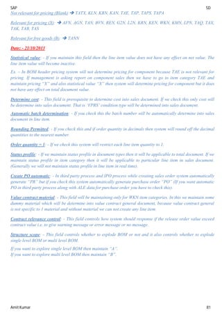 SAP SD
Amit Kumar 81
Not relevant for pricing (Blank): TATX, KLN, KBN, KAN, TAE, TAP, TAPS, TAPA
Relevant for pricing (X):  AFN, AGN, TAN, BVN, REN, G2N, L2N, KRN, KEN, WKN, KMN, LPN, TAQ, TAX,
TAK, TAB, TAS
Relevant for free goods (B):  TANN
Date: - 21/10/2013
Statistical value: - If you maintain this field then the line item value does not have any effect on net value. The
line item value will become inactive.
Ex. – In BOM header pricing system will not determine pricing for component because TAE is not relevant for
pricing. If management is asking report on component sales then we have to go to item category TAE and
maintain pricing “X” and also statistical value “X” then system will determine pricing for component but it does
not have any effect on total document value.
Determine cost: - This field is prerequisite to determine cost into sales document. If we check this only cost will
be determine into sales document. That is ‘VPRS’ condition type will be determined into sales document.
Automatic batch determination: - If you check this the batch number will be automatically determine into sales
document in line item.
Rounding Permitted: - If you check this and if order quantity in decimals then system will round off the decimal
quantities to the nearest number.
Order quantity = 1: - If we check this system will restrict each line item quantity to 1.
Status profile: - If we maintain status profile in document types then it will be applicable to total document. If we
maintain status profile in item category then it will be applicable to particular line item in sales document.
(Generally we will not maintain status profile in line item in real time).
Create PO automatic: - In third party process and IPO process while creating sales order system automatically
generate “PR” but if you check this system automatically generate purchase order “PO” (If you want automatic
PO in third party process along with ALE data for purchase order you have to check this).
Value contract material: - This field will be maintaining only for WKN item categories. In this we maintain some
dummy material which will be determine into value contract general document, because value contract general
is not specific to 1 material and without material we can not create any line item.
Contract relevance control: - This field controls how system should response if the release order value exceed
contract value i.e. to give warning message or error message or no message.
Structure scope: - This field controls whether to explode BOM or not and it also controls whether to explode
single level BOM or multi level BOM.
If you want to explore single level BOM then maintain “A”.
If you want to explore multi level BOM then maintain “B”.
 