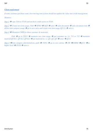 SAP SD
Amit Kumar 95
Client requirement
If some customer purchase some slow moving item system should not update the value into credit management.
Sloution:-
Step 1  copy TAN to YTAN and uncheck credit active in YTAN.
Step 2  Create new item usage, Path  SPRO  S&D  sales  sales document  sales document item 
define item category usage  go to new entry and create own item usage (Q111)  save it.
Step 3  Maintain CMIR for those customer & materials,
Path  go to VD51  maintain new item usage  put customer no. i.e. 711 or 712  maintain
material QVAL1, QVAL2, QVAL3  put material no. i.e. Q1, Q2, Q3  enter  Q111
Step 4 Item category determinations, path  VOV4  go to new entries  OR NORM Q111 no
higher level  YTAN  save it
 