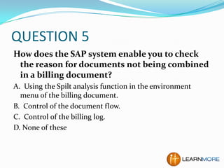 QUESTION 5
How does the SAP system enable you to check
the reason for documents not being combined
in a billing document?
A. Using the Spilt analysis function in the environment
menu of the billing document.
B. Control of the document flow.
C. Control of the billing log.
D. None of these

 