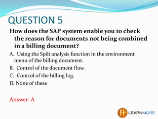 QUESTION 5
How does the SAP system enable you to check
the reason for documents not being combined
in a billing document?
A. Using the Spilt analysis function in the environment
menu of the billing document.
B. Control of the document flow.
C. Control of the billing log.
D. None of these

Answer: A

 