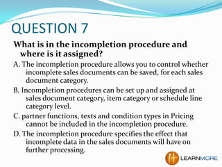 QUESTION 7
What is in the incompletion procedure and
where is it assigned?
A. The incompletion procedure allows you to control whether
incomplete sales documents can be saved, for each sales
document category.
B. Incompletion procedures can be set up and assigned at
sales document category, item category or schedule line
category level.
C. partner functions, texts and condition types in Pricing
cannot be included in the incompletion procedure.
D. The incompletion procedure specifies the effect that
incomplete data in the sales documents will have on
further processing.

 