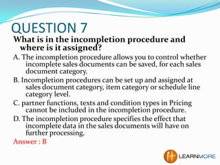 QUESTION 7

What is in the incompletion procedure and
where is it assigned?
A. The incompletion procedure allows you to control whether
incomplete sales documents can be saved, for each sales
document category.
B. Incompletion procedures can be set up and assigned at
sales document category, item category or schedule line
category level.
C. partner functions, texts and condition types in Pricing
cannot be included in the incompletion procedure.
D. The incompletion procedure specifies the effect that
incomplete data in the sales documents will have on
further processing.
Answer : B

 