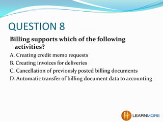 QUESTION 8
Billing supports which of the following
activities?
A. Creating credit memo requests
B. Creating invoices for deliveries
C. Cancellation of previously posted billing documents
D. Automatic transfer of billing document data to accounting

 