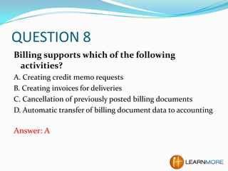 QUESTION 8
Billing supports which of the following
activities?
A. Creating credit memo requests
B. Creating invoices for deliveries
C. Cancellation of previously posted billing documents
D. Automatic transfer of billing document data to accounting

Answer: A

 