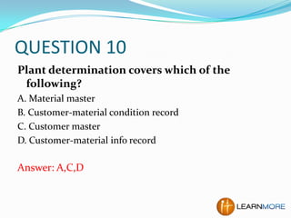 QUESTION 10
Plant determination covers which of the
following?
A. Material master
B. Customer-material condition record
C. Customer master
D. Customer-material info record

Answer: A,C,D

 