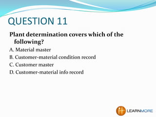 QUESTION 11
Plant determination covers which of the
following?
A. Material master
B. Customer-material condition record
C. Customer master
D. Customer-material info record

 
