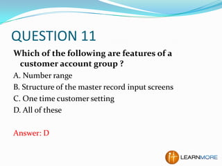 QUESTION 11
Which of the following are features of a
customer account group ?
A. Number range
B. Structure of the master record input screens
C. One time customer setting
D. All of these

Answer: D

 