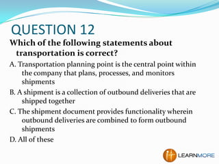 QUESTION 12
Which of the following statements about
transportation is correct?
A. Transportation planning point is the central point within
the company that plans, processes, and monitors
shipments
B. A shipment is a collection of outbound deliveries that are
shipped together
C. The shipment document provides functionality wherein
outbound deliveries are combined to form outbound
shipments
D. All of these

 