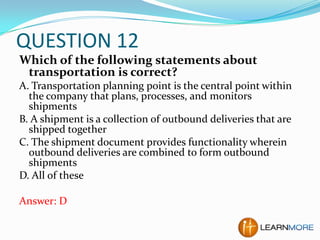 QUESTION 12
Which of the following statements about
transportation is correct?
A. Transportation planning point is the central point within
the company that plans, processes, and monitors
shipments
B. A shipment is a collection of outbound deliveries that are
shipped together
C. The shipment document provides functionality wherein
outbound deliveries are combined to form outbound
shipments
D. All of these
Answer: D

 