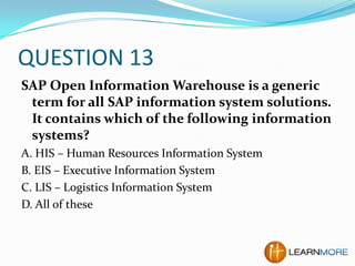 QUESTION 13
SAP Open Information Warehouse is a generic
term for all SAP information system solutions.
It contains which of the following information
systems?
A. HIS – Human Resources Information System
B. EIS – Executive Information System
C. LIS – Logistics Information System
D. All of these

 
