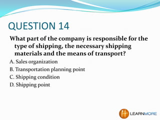 QUESTION 14
What part of the company is responsible for the
type of shipping, the necessary shipping
materials and the means of transport?
A. Sales organization
B. Transportation planning point
C. Shipping condition
D. Shipping point

 
