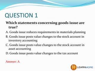 QUESTION 1
Which statements concerning goods issue are
true?
A. Goods issue reduces requirements in materials planning
B. Goods issue posts value changes to the stock account in
inventory accounting
C. Goods issue posts value changes to the stock account in
asset accounting
D. Goods issue posts value changes to the tax account
Answer: A

 