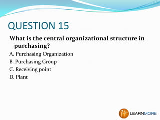 QUESTION 15
What is the central organizational structure in
purchasing?
A. Purchasing Organization
B. Purchasing Group
C. Receiving point
D. Plant

 