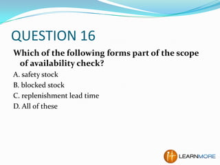 QUESTION 16
Which of the following forms part of the scope
of availability check?
A. safety stock
B. blocked stock
C. replenishment lead time
D. All of these

 