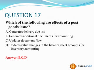 QUESTION 17
Which of the following are effects of a post
goods issue?
A. Generates delivery due list
B. Generates additional documents for accounting
C. Updates document flow
D. Updates value changes in the balance sheet accounts for
inventory accounting

Answer: B,C,D

 
