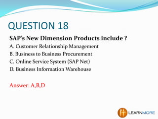 QUESTION 18
SAP’s New Dimension Products include ?
A. Customer Relationship Management
B. Business to Business Procurement
C. Online Service System (SAP Net)
D. Business Information Warehouse

Answer: A,B,D

 