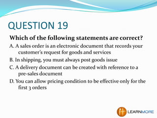 QUESTION 19
Which of the following statements are correct?
A. A sales order is an electronic document that records your
customer’s request for goods and services
B. In shipping, you must always post goods issue
C. A delivery document can be created with reference to a
pre-sales document
D. You can allow pricing condition to be effective only for the
first 3 orders

 