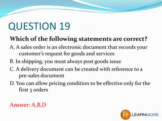 QUESTION 19
Which of the following statements are correct?
A. A sales order is an electronic document that records your
customer’s request for goods and services
B. In shipping, you must always post goods issue
C. A delivery document can be created with reference to a
pre-sales document
D. You can allow pricing condition to be effective only for the
first 3 orders

Answer: A,B,D

 
