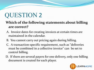 QUESTION 2
Which of the following statements about billing
are correct?
A. Invoice dates for creating invoices at certain times are
maintained in the calendar.
B. You cannot carry out pricing again during billing.
C. A transaction-specific requirement, such as "deliveries
must be combined in a collective invoice" can be set to
control billing.
D. If there are several payers for one delivery, only one billing
document is created for each player.

 