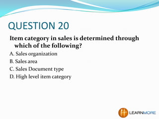 QUESTION 20
Item category in sales is determined through
which of the following?
A. Sales organization
B. Sales area
C. Sales Document type
D. High level item category

 