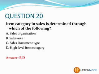 QUESTION 20
Item category in sales is determined through
which of the following?
A. Sales organization
B. Sales area
C. Sales Document type
D. High level item category

Answer: B,D

 