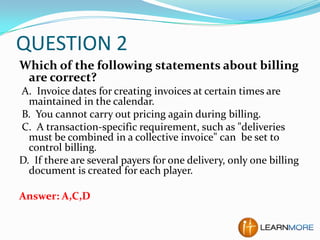 QUESTION 2
Which of the following statements about billing
are correct?
A. Invoice dates for creating invoices at certain times are
maintained in the calendar.
B. You cannot carry out pricing again during billing.
C. A transaction-specific requirement, such as "deliveries
must be combined in a collective invoice" can be set to
control billing.
D. If there are several payers for one delivery, only one billing
document is created for each player.
Answer: A,C,D

 