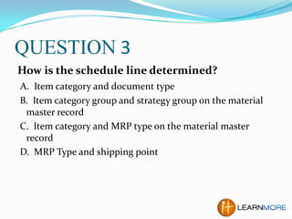 QUESTION 3
How is the schedule line determined?
A. Item category and document type
B. Item category group and strategy group on the material
master record
C. Item category and MRP type on the material master
record
D. MRP Type and shipping point

 