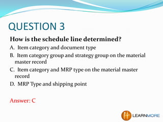 QUESTION 3
How is the schedule line determined?
A. Item category and document type
B. Item category group and strategy group on the material
master record
C. Item category and MRP type on the material master
record
D. MRP Type and shipping point

Answer: C

 