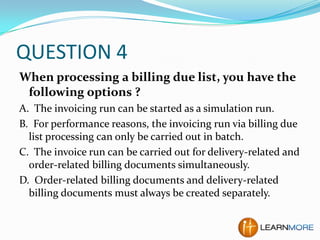 QUESTION 4
When processing a billing due list, you have the
following options ?
A. The invoicing run can be started as a simulation run.
B. For performance reasons, the invoicing run via billing due
list processing can only be carried out in batch.
C. The invoice run can be carried out for delivery-related and
order-related billing documents simultaneously.
D. Order-related billing documents and delivery-related
billing documents must always be created separately.

 