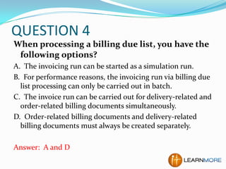 QUESTION 4
When processing a billing due list, you have the
following options?
A. The invoicing run can be started as a simulation run.
B. For performance reasons, the invoicing run via billing due
list processing can only be carried out in batch.
C. The invoice run can be carried out for delivery-related and
order-related billing documents simultaneously.
D. Order-related billing documents and delivery-related
billing documents must always be created separately.
Answer: A and D

 