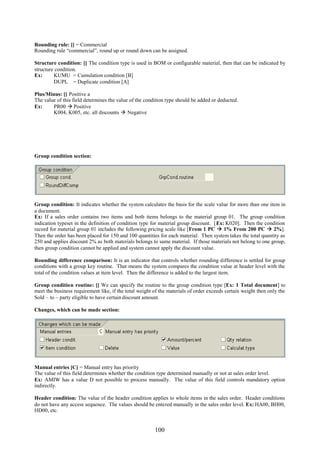 100
Rounding rule: [] = Commercial
Rounding rule “commercial”, round up or round down can be assigned.
Structure condition: [] The condition type is used in BOM or configurable material, then that can be indicated by
structure condition.
Ex: KUMU = Cumulation condition [B]
DUPL = Duplicate condition [A]
Plus/Minus: [] Positive a
The value of this field determines the value of the condition type should be added or deducted.
Ex: PR00  Positive
K004, K005, etc. all discounts  Negative
Group condition section:
Group condition: It indicates whether the system calculates the basis for the scale value for more than one item in
a document.
Ex: If a sales order contains two items and both items belongs to the material group 01. The group condition
indication typeset in the definition of condition type for material group discount. [Ex: K020]. Then the condition
record for material group 01 includes the following pricing scale like [From 1 PC  1% From 200 PC  2%].
Then the order has been placed for 150 and 100 quantities for each material. Then system takes the total quantity as
250 and applies discount 2% as both materials belongs to same material. If those materials not belong to one group,
then group condition cannot be applied and system cannot apply the discount value.
Rounding difference comparison: It is an indicator that controls whether rounding difference is settled for group
conditions with a group key routine. That means the system compares the condition value at header level with the
total of the condition values at item level. Then the difference is added to the largest item.
Group condition routine: [] We can specify the routine to the group condition type [Ex: 1 Total document] to
meet the business requirement like, if the total weight of the materials of order exceeds certain weight then only the
Sold – to – party eligible to have certain discount amount.
Changes, which can be made section:
Manual entries [C] = Manual entry has priority
The value of this field determines whether the condition type determined manually or not at sales order level.
Ex: AMIW has a value D not possible to process manually. The value of this field controls mandatory option
indirectly.
Header condition: The value of the header condition applies to whole items in the sales order. Header conditions
do not have any access sequence. The values should be entered manually in the sales order level. Ex: HA00, BH00,
HD00, etc.
 