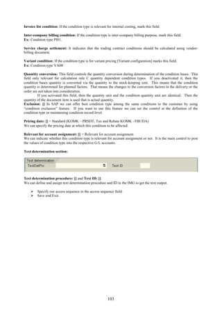 103
Invoice list condition: If the condition type is relevant for internal costing, mark this field.
Inter-company billing condition: If the condition type is inter-company billing purpose, mark this field.
Ex: Condition type PI01.
Service charge settlement: It indicates that the trading contract conditions should be calculated using vendor-
billing document.
Variant condition: If the condition type is for variant pricing [Variant configuration] marks this field.
Ex: Condition type VA00
Quantity conversion: This field controls the quantity conversion during determination of the condition bases. This
field only relevant for calculation rule C quantity dependent condition types. If you deactivated it, then the
condition bases quantity is converted via the quantity to the stock-keeping unit. This means that the condition
quantity is determined for planned factors. That means the changes to the conversion factors in the delivery or the
order are not taken into consideration.
If you activated this field, then the quantity unit and the condition quantity unit are identical. Then the
quantity of the document item is used that is actual quantity.
Exclusion: [] In SAP we can offer best condition type among the same conditions to the customer by using
“condition exclusion” feature. If you want to use this feature we can set the control at the definition of the
condition type or maintaining condition record level.
Pricing date: [] = Standard (KOMK – PRSDT, Tax and Rebate KOMK - FBUDA)
We can specify the pricing date at which this condition to be affected.
Relevant for account assignment: [] = Relevant for account assignment
We can indicate whether this condition type is relevant for account assignment or not. It is the main control to post
the values of condition type into the respective G/L accounts.
Text determination section:
Text determination procedure: [] and Text ID: []
We can define and assign text determination procedure and ID in the IMG to get the text output.
 Specify our access sequence in the access sequence field.
 Save and Exit.
 