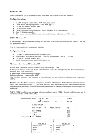 113
PN00 = Net Price
The PN00 condition type in the standard system allows us to specify net price per item manually.
Configuration settings:
 In V/08 specify the condition type PN00 in the prices section
 Check manual option [Requirement = 2 and Alt CTyp = 6]
 Go to VA01 and raise the sales order
 Go to condition screen
 Check system determines net value per item by following the pricing procedure
 Enter PN00 value manually
 Then system determines PN00 value as net value for line item and deactivates PR00 value.
PMIN = Minimum Price
It is a surcharge. PMIN can be used to charge as a surcharge, if the system determines the line item price less than
the predetermined price.
NOTE: This condition type has an access sequence.
Configuration settings:
 Go to VK11 and maintain condition record for PMIN
 Include PMIN in our pricing procedure (V/08) with requirement = 2 and Alt CTyp = 15
 Go to VA01 and raise the sales order
 Check whether system has taken PMIN value or not
Minimum order values: AMIW and AMIZ
We can create a minimum value for each order using condition type AMIW.
If the value in the order header falls shorter of this minimum order value during pricing, then the system will copy it
as the net order value automatically.
It is a statistical condition and group condition.
Calculation formula 13 is assigned to AMIZ.
That calculates minimum value surcharge by subtracting the net item value from minimum order value that is
AMIW.
Business scenario: If business would like to define minimum order value for their customers Ex: minimum order
value 200 is defined for customer “A” (that means he should place the order that should not be less than the 200).
Otherwise he may be charged the difference amount as a surcharge by the system by using the condition type AMIZ
and AMIW.
NOTE: AMIW condition type used as a reference condition type for AMIZ. So that condition record can be
maintained only for AMIW not for AMIZ.
SALES ORDER
CUSTOMER C1 PRICE GROUP – 02
CONDITION RECORD – AMIW
PRICE GROUP – 02 – Rs. 200
Item No. 10 Item No. 20
Net item value 100 Net item value 60
AMIW 125 AMIW 75
AMIZ 25 AMIZ 15
Total value 125 Total value 75
NET VALUE 160
AMIW 200
AMIZ 40
NET VALUE 200
 