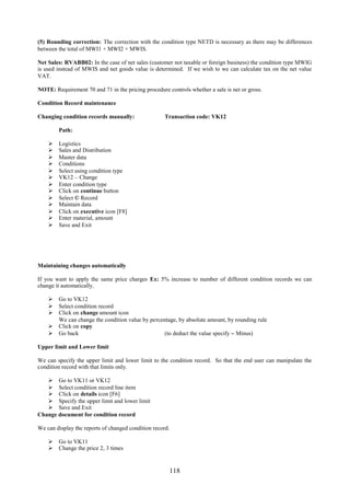 118
(5) Rounding correction: The correction with the condition type NETD is necessary as there may be differences
between the total of MWI1 + MWI2 + MWIS.
Net Sales: RVABB02: In the case of net sales (customer not taxable or foreign business) the condition type MWIG
is used instead of MWIS and net goods value is determined. If we wish to we can calculate tax on the net value
VAT.
NOTE: Requirement 70 and 71 in the pricing procedure controls whether a sale is net or gross.
Condition Record maintenance
Changing condition records manually: Transaction code: VK12
Path:
 Logistics
 Sales and Distribution
 Master data
 Conditions
 Select using condition type
 VK12 – Change
 Enter condition type
 Click on continue button
 Select © Record
 Maintain data
 Click on executive icon [F8]
 Enter material, amount
 Save and Exit
Maintaining changes automatically
If you want to apply the same price charges Ex: 5% increase to number of different condition records we can
change it automatically.
 Go to VK12
 Select condition record
 Click on change amount icon
We can change the condition value by percentage, by absolute amount, by rounding rule
 Click on copy
 Go back (to deduct the value specify – Minus)
Upper limit and Lower limit
We can specify the upper limit and lower limit to the condition record. So that the end user can manipulate the
condition record with that limits only.
 Go to VK11 or VK12
 Select condition record line item
 Click on details icon [F6]
 Specify the upper limit and lower limit
 Save and Exit
Change document for condition record
We can display the reports of changed condition record.
 Go to VK11
 Change the price 2, 3 times
 