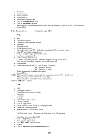 129
 Document
 Number ranges
 Define document
 Number ranges
 Specify your company code
 Click on change intervals icon
 Click on insert intervals icon
Specify number ranges key and number range with current number status as well as external option []
 Save and Exit
Define Document type: Transaction code: OBA7
Path:
 IMG
 Financial accounting
 Financial accounting global settings
 Document
 Document header
 Define document types
 Choose document type “RV – Billing document transfer” from position button
 Select RV and click on details button
 Click on number ranges information button
 Specify your company code
 Click on change intervals icon
Check the number range that we defined in the previous step existed or not
Make sure that the number range key has been existed or not
 Save and Exit
 Choose the document type: SA – GL Account Document
DR – Customer invoice
DZ – Customer payment
 Do the same process for all these documents
 Save and Exit
NOTE: When we do PGI system automatically has to generate document WA = Goods issue
When we initialize the stock WE = Goods receipt
Do the same above process for these documents also
Maintain field status variants
Path:
 IMG
 Financial accounting
 Financial accounting global settings
 Document
 Line items
 Controls
 Maintain field status variant
 Select existed one
 Click on copy as icon
 Define your field status variant by changing the data
 Choose our field status variant
 Select it and click on field status groups
This field status variant s determines the field status of the GL Accounts
 Select field status group Ex: G001
 Click on field statuses icon
 Go to general data section
 Make Text field as a required entry
 Go back
 Click on additional accounts assignments field
 