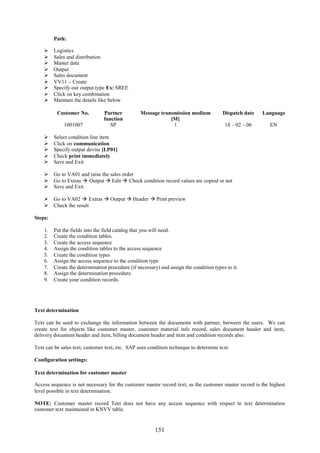 151
Path:
 Logistics
 Sales and distribution
 Master data
 Output
 Sales document
 VV11 – Create
 Specify our output type Ex: SREE
 Click on key combination
 Maintain the details like below
Customer No. Partner
function
Message transmission medium
[M]
Dispatch date Language
1001007 SP 1 18 – 02 – 06 EN
 Select condition line item
 Click on communication
 Specify output devise [LP01]
 Check print immediately
 Save and Exit
 Go to VA01 and raise the sales order
 Go to Extras  Output  Edit  Check condition record values are copied or not
 Save and Exit
 Go to VA02  Extras  Output  Header  Print preview
 Check the result
Steps:
1. Put the fields into the field catalog that you will need.
2. Create the condition tables.
3. Create the access sequence
4. Assign the condition tables to the access sequence
5. Create the condition types
6. Assign the access sequence to the condition type
7. Create the determination procedure (if necessary) and assign the condition types to it.
8. Assign the determination procedure.
9. Create your condition records.
Text determination
Text can be used to exchange the information between the documents with partner, between the users. We can
create text for objects like customer master, customer material info record, sales document header and item,
delivery document header and item, billing document header and item and condition records also.
Text can be sales text, customer text, etc. SAP uses condition technique to determine text.
Configuration settings:
Text determination for customer master
Access sequence is not necessary for the customer master record text, as the customer master record is the highest
level possible in text determination.
NOTE: Customer master record Text does not have any access sequence with respect to text determination
customer text maintained in KNVV table.
 