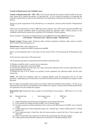 267
Transfer of Requirements and Availability check
Transfer of Requirements [SD + MM + PP]: As the end user specifies the customer material number in the sales
order system has to confirm the quantity in a particular day. So, as to confirm the quantity on a particular day
(customer requested delivery date) system should know the requirements of the particular material for sales order or
delivery.
System can get the requirements of the order/delivery of a material by a function called Transfer of Requirements
9TOR).
TOR carries out requirements of order to MRP and creates a demand. Once TOR creates a demand with MRP, then
system can carryout availability check for particular material for particular order? During carrying out the
availability check function system tries to determine ATP (Available to Promise) quantity.
System calculates ATP quantity by taking Warehouse stock plus Planned receipts minus Planned issues.
ATP quantity = Warehouse stock + planned receipts – Planned issues.
Planned receipts: Planned orders, Production orders, Purchase requisitions, Purchase orders, Stock in transfer,
Stock in transit, Stock at inspection, etc.
Planned issues: Sales orders, Deliveries, etc.
System creates a demand with MRP by requirement type 041.
Path to see the requirement type is sales order overview screen (VA01)  Procurement tab  Requirement type
041.
At the same line system shows ATP quantity also.
The requirement type points to requirement class that defines requirement class:
 Whether availability check is carried out for a transaction,
 Whether the requirement is relevant for MRP,
 The allocation indicator from the sales view, which controls the settlement of the customer requirements with a
planned independent requirement,
 Whether the item is to be settled to an auxiliary account assignment, the settlement profile, and the result
analysis key.
NOTE: The TOR and Availability check are controlled globally using the requirement class for all sales
documents. Depending upon the transaction we can deactivate these functions in the schedule line category of sales
document.
Ex: For inquiry and quotation system need not to carryout TOR and availability check functions. So that we can
deactivate these two controls in the definition of the schedule line category, as these controls directly proposed from
the requirement class into schedule line category.
Requirement type: Requirement type is going to be determining by item category + MRP type as a one of the
factor.
Ex: Requirement type = Item category group + MRP type
041 = TAN + PD
 System determines requirement type by following a search strategy like below:
(1) It first searches the strategy group from MRP3 view in material master.
(2) If strategy group has not been maintained, then it will go to the MRP group in the MRP1 view of material
master.
(3) If MRP group has not been maintained system uses “material type” instead of MR group (Ex: Finished
product, etc).
(4) If no requirement type is found here, then the system assumes a special rule that is “Item category and
MRP type”.
(5) If this is not possible, then system tries to find out the requirements only with item category.
(6) Finally system assumes that this transaction is not relevant for TOR and availability check.
 
