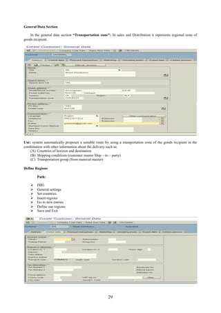 29
General Data Section
In the general data section “Transportation zone”: In sales and Distribution it represents regional zone of
goods recipient.
Use: system automatically proposes a suitable route by using a transportation zone of the goods recipient in the
combination with other information about the delivery such as:
(A) Countries of horizon and destination
(B) Shipping conditions (customer master Ship – to – party)
(C) Transportation group (from material master)
Define Regions
Path:
 IMG
 General settings
 Set countries
 Insert regions
 Go to new entries
 Define our regions
 Save and Exit
 