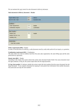 312
We can maintain the copy control for sales document to delivery document.
Sales document to Delivery document – Header
Order requirements [001] = Header
In order to form the basis of a delivery, a sales document must be a sales order and not for an inquiry or a quotation.
Combination requirement [051] = Combination
The sales orders you want to combine must have the same sales organization, the same billing type and the same
partial delivery agreement.
Header data [001] = Header
According to the routine, the system checks that certain sales document header fields I the source document meet
the right conditions. If they do, the system copies them into the target document.
[] Copy item number: It indicates whether the system copies the item numbers from the source document into the
target document. If you expand a document by copying in only partial item information from another document,
the system does not copy the item numbers.
 