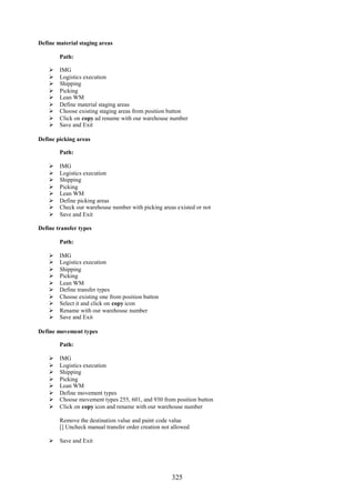 325
Define material staging areas
Path:
 IMG
 Logistics execution
 Shipping
 Picking
 Lean WM
 Define material staging areas
 Choose existing staging areas from position button
 Click on copy ad rename with our warehouse number
 Save and Exit
Define picking areas
Path:
 IMG
 Logistics execution
 Shipping
 Picking
 Lean WM
 Define picking areas
 Check our warehouse number with picking areas existed or not
 Save and Exit
Define transfer types
Path:
 IMG
 Logistics execution
 Shipping
 Picking
 Lean WM
 Define transfer types
 Choose existing one from position button
 Select it and click on copy icon
 Rename with our warehouse number
 Save and Exit
Define movement types
Path:
 IMG
 Logistics execution
 Shipping
 Picking
 Lean WM
 Define movement types
 Choose movement types 255, 601, and 930 from position button
 Click on copy icon and rename with our warehouse number
Remove the destination value and paint code value
[] Uncheck manual transfer order creation not allowed
 Save and Exit
 