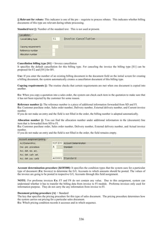 336
[] Relevant for rebate: This indicator is one of the pre – requisite to process rebates. This indicates whether billing
documents of this type are relevant during rebate processing.
Standard text []: Number of the standard text. This is not used at present.
Cancellation billing type [S1] = Invoice cancellation
It specifies the default cancellation for this billing type. For canceling the invoice the billing type [S1] can be
proposed for F2 and [SV] for BV.
Use: If you enter the number of an existing billing document in the document field on the initial screen for creating
a billing document, the system automatically creates a cancellation document of this billing type.
Copying requirements []: The routine checks that certain requirements are met when one document is copied into
another.
Ex: When you copy a quotation into a sales order, the system can check each item in the quotation to make sure that
it has not been rejected by the customer for some reason.
Reference number []: The reference number is a piece of additional information forwarded from SD and FI.
Ex: Customer purchase order, Sales order number, Delivery number, External delivery number, and Current invoice
number.
If you do not make an entry and the field is not filled in the order, the billing number is adopted automatically.
Allocation number []: You can find the allocation number under additional information in the (document) line
item that is forwarded from SD to FI.
Ex: Customer purchase order, Sales order number, Delivery number, External delivery number, and Actual invoice
number.
If you do not make an entry and the field is not filled in the order, the field remains empty.
Account determination procedure [KOFI00]: It specifies the condition types that the system uses for a particular
type of document (Ex: Invoice) to determine the G/L Accounts to which amounts should be posted. The values of
the invoice are going to be posted in respective G/L Accounts through this field assignment.
NOTE: For proforma invoices Ex: F5 and F8 do not contain any value. Due to this assignment, system can
understand whether it has to transfer the billing data from invoice to FI module. Proforma invoices only used for
information purpose. They do not carry the any information from invoice to FI.
Document pricing procedure [A] = Standard
The key that specifies the pricing procedure for this type of sales document. The pricing procedure determines how
the system carries out pricing for a particular sales document.
Ex: Which pricing condition records it accesses and in which sequence.
 