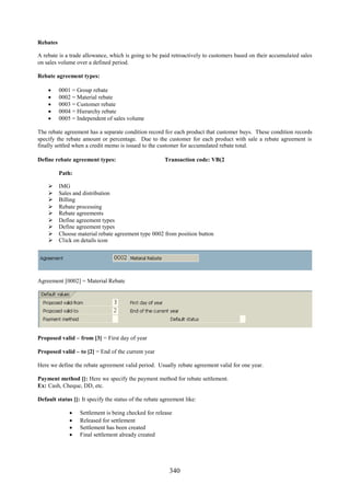 340
Rebates
A rebate is a trade allowance, which is going to be paid retroactively to customers based on their accumulated sales
on sales volume over a defined period.
Rebate agreement types:
 0001 = Group rebate
 0002 = Material rebate
 0003 = Customer rebate
 0004 = Hierarchy rebate
 0005 = Independent of sales volume
The rebate agreement has a separate condition record for each product that customer buys. These condition records
specify the rebate amount or percentage. Due to the customer for each product with sale a rebate agreement is
finally settled when a credit memo is issued to the customer for accumulated rebate total.
Define rebate agreement types: Transaction code: VB(2
Path:
 IMG
 Sales and distribution
 Billing
 Rebate processing
 Rebate agreements
 Define agreement types
 Define agreement types
 Choose material rebate agreement type 0002 from position button
 Click on details icon
Agreement [0002] = Material Rebate
Proposed valid – from [3] = First day of year
Proposed valid – to [2] = End of the current year
Here we define the rebate agreement valid period. Usually rebate agreement valid for one year.
Payment method []: Here we specify the payment method for rebate settlement.
Ex: Cash, Cheque, DD, etc.
Default status []: It specify the status of the rebate agreement like:
 Settlement is being checked for release
 Released for settlement
 Settlement has been created
 Final settlement already created
 