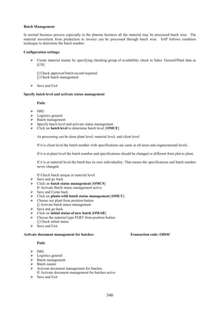 346
Batch Management
In normal business process especially in the pharma business all the material may be processed batch wise. The
material movement from production to invoice can be processed through batch wise. SAP follows condition
technique to determine the batch number.
Configuration settings:
 Create material master by specifying checking group of availability check in Sales: General/Plant data as
[CH]
[] Check approved batch record required
[] Check batch management
 Save and Exit
Specify batch level and activate status management
Path:
 IMG
 Logistics general
 Batch management
 Specify batch level and activate status management
 Click on batch level to determine batch level [OMCE]
As processing can be done plant level, material level, and client level
If it is client level the batch number with specifications are same in all areas and organizational levels.
If it is at plant level the batch number and specifications should be changed or different from plat to plant.
If it is at material level the batch has its own individuality. That means the specifications and batch number
never changed.
© Check batch unique at material level
 Save and go back
 Click on batch status management [OMCS]
© Activate Batch status management active
 Save and Come back
 Click on plants with batch status management [OMCU]
 Choose our plant from position button
[] Activate batch status management
 Save and go back
 Click on initial status of new batch [OMAB]
 Choose the material type FERT from position button
[] Check initial status
 Save and Exit
Activate document management for batches: Transaction code: ODOC
Path:
 IMG
 Logistics general
 Batch management
 Batch master
 Activate document management for batches
© Activate document management for batches active
 Save and Exit
 