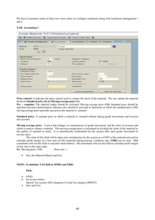 49
We have to maintain values in these two views when we configure warehouse along with warehouse management 1
and 2.
TAB: Accounting 1
Price control: It indicates the price control used to valuate the stock of the material. We can valuate the material
based on Standard price (S) or Moving average price (V).
Pre – requisite: The material ledger should be activated, Moving average price (OR) Standard price should be
specified and price determination indicator also should be activated to determine at which the standard price (OR)
moving average price (periodic unit price) this material is valuated.
Standard price: A constant price at which a material is valuated without taking goods movements and invoices
into account.
Moving average price: A price that changes in consequences of goods movement, and the entry of invoices and
which is used to valuate a material. The moving average price is calculated by dividing the value of the material by
the quality of material in stock. It is automatically recalculated by the system after each goods movement or
invoice entry.
The value of this field will be taken into consideration by the system as a COST of the material and used to
calculate profit margin of a line item (of this material) during pricing. Condition type VPRS can be used. MM
consultants will use this field to calculate stock balance. SD consultants will use this field to calculate profit margin
of line item in the sales order.
Ex: Moving price: 2500 Price unit: 1
 Save the Material Master and Exit.
NOTE: To initialize TAX field in MM01 and XD01
Path:
 OVK1
 Go to new entries
Specify Tax country [IN], Sequence [1] and Tax category [MWST]
 Save and Exit
 