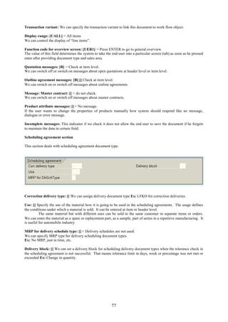 77
Transaction variant: We can specify the transaction variant to link this document to work flow object.
Display range: [UALL] = All items
We can control the display of “line items”.
Function code for overview screen: [UER1] = Press ENTER to go to general overview.
The value of this field determines the system to take the end user into a particular screen (tab) as soon as he pressed
enter after providing document type and sales area.
Quotation messages: [B] = Check at item level.
We can switch off or switch on messages about open quotations at header level or item level.
Outline agreement messages: [B] [] Check at item level.
We can switch on or switch off messages about outline agreements.
Message: Master contract: [] = do not check.
We can switch on or switch off messages about master contracts.
Product attribute messages: [] = No message.
If the user wants to change the properties of products manually how system should respond like no message,
dialogue or error message.
Incomplete messages: This indicator if we check it does not allow the end user to save the document if he forgets
to maintain the data in certain field.
Scheduling agreement section
This section deals with scheduling agreement document type.
Correction delivery type: [] We can assign delivery document type Ex: LFKO for correction deliveries.
Use: [] Specify the use of the material how it is going to be used in the scheduling agreements. The usage defines
the conditions under which a material is sold. It can be entered at item or header level.
The same material but with different uses can be sold to the same customer in separate items or orders.
We can enter the material as a spare or replacement part, as a sample, part of series in a repetitive manufacturing. It
is useful for automobile industry.
MRP for delivery schedule type: [] = Delivery schedules are not used.
We can specify MRP type for delivery scheduling document types.
Ex: No MRP, just in time, etc.
Delivery block: [] We can set a delivery block for scheduling delivery document types when the tolerance check in
the scheduling agreement is not successful. That means tolerance limit in days, week or percentage was not met or
exceeded Ex: Change in quantity.
 