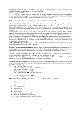 95
Statistical: It indicates the purpose of condition type is only for information purpose. The value of condition type
will not be taken into consideration in the net value calculation.
Ex: Condition type VPRS (cost)
As this VPRS copies cost of the material from the material (master) and deducts the value from not value
for items to calculate profit margin. So the purpose of having VPRS is only to copy the cost of the material and it is
not at all participating in calculation of net value. So that it should be a statistical.
Print: It indicates the value of the condition type can be printed in a document. Ex: X
Sub – total: The value of this field determines where the value of the sub – totals is going to be stored in the
database. Sub – total 1 = KOMP – KZWI 1 and Sub – total 2 = KOMP – KZWI2
Requirement: Requirement is nothing but a routine that has been written by ABAPers according to the client
requirement. Requirement is used for condition type that excludes particular condition type while determining the
net value.
Ex: Routine No: 23 and 24 can be used only in billing document with condition type BI01, BI02, and BI03
(condition types for rebates) as these condition types should be activated only in the billing document level. We
include these condition types in our pricing procedure and system deactivates at sales order level and activates in
billing document level. System takes this requirement into consideration and activates or deactivates accordingly.
PR00: As it is quite possible some items are not relevant for pricing, it is advisable to assign a requirement
indicating this condition type is not necessary for items not relevant for pricing. Assigning the requirement 002 to
the requirement column can do this.
K004, K005, K007: These condition types are only valid should the item in the sales order be relevant for pricing;
thus assign requirement 002 to the tree new discounts.
Alternative formula for calculation type: We can specify the alternative formula instead of standard one as a
condition type in the form of routines. Ex: Routine No: 11 profit margins can be used as a alternative formula for
condition type to calculate profit margin as there is no standard condition type to calculate profit margin.
Alternative formula for condition base value: Instead of using from column as a basis to calculate further value
for particular condition type we can use a formula in the form of routine to use base.
Ex: Routine No: 12 or 13 gross weight or net weight can be used with condition type KF00 to calculate fright
charges. As for freight charges always weight of the material taken as a base.
Accounting keys and accruals: We can define and assign accounting keys for each and every pricing element
groups. So that, the values of the pricing elements (condition types) can be posted in the respective G/L accounts,
through this accounting keys.
Ex: ERL = Sales revenues (Ex: PR00)
ERS = Sales deductions (Ex: K004, K005, K007, and etc)
ERF = Freight revenues (Ex: KF00)
MWS = Tax revenues (Ex: MWST)
ERU = Rebate accruals (Ex: BI01, BI02, and BI03)
 Save the pricing procedure and Exit
Define determination of pricing procedure: Transaction code: OVKK
Path:
 IMG
 Sales and distribution
 Basic functions
 Pricing
 Pricing control
 Define and assign pricing procedure
 Define pricing procedure determination
 Go to new entries and maintain values like below:
 