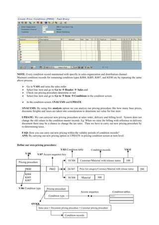 97
NOTE: Every condition record maintained with specific to sales organization and distribution channel.
Maintain condition records for remaining condition types K004, K005, K007, and KF00 etc by repeating the same
above process.
 Go to VA01 and raise the sales order
 Select line item and go to Go to  Header  Sales and
 Check our pricing procedure determine or not
 Select line item and go to Go to  Item  Conditions in the condition screen
 In the condition screen ANALYSIS and UPDATE
ANALYSIS: By using this analysis option we can analyze our pricing procedure like how many base prices,
discounts freights and taxes are taken into consideration to determine net value for line item.
UPDATE: We can carryout new pricing procedure at sales order, delivery and billing level. System does not
change the old values in the condition master records. Eg: When we raise the billing with reference to delivery
document there may be a chance to change the tax rates. Then we have to carry out new pricing procedure by
re-determining taxes.
FAQ: How you can carry out new pricing within the validity periods of condition records?
ANS: By carrying out new pricing option in UPDATE in pricing condition screen at item level.
Define our own pricing procedure:
Pricing procedure
Condition tables
Condition type
OVKK
Access sequence
Sales area + Document pricing procedure + Customer pricing procedure
Condition records
VK11V/03 Condition table
V/07 Access sequence keyV/08
Pricing procedure
PR00
K004
K005
K007
V/06 Condition type
PR02
Material
Customer/Material with release status
Price list category/Currency/Material with release status20/307
10/306
30/308
100
300
200
Condition records
 