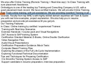 We also offer Online Training (Remote Training + Real-time exp) / In-Class Training with
sure placement Assistance.
Onlineitguru is one of the leading top Training and Consulting Company in US, with a
good placement track record. We have certified trainers. We will provide Online Training,
Fast Track online training, with job assistance. We are providing excellent Training in all
courses. Faculty from top MNC’s with highly skilled domain expertise will Train & Guide
you with real time examples, project explanation. We also help you in resume
preparation and provide job assistance till you get job.
Our Training Features:
In Class / Online training by certified / experienced Trainers
 Training with Real time Scenarios
 Exercise Handouts / Course pack and Visual Navigations
 24/7 Access to SAP training System
 Certification Oriented Material, E-Books, Online Doubts Clarification
 Video Navigation Files
 Audio/Visual Presentations
 Certification Preparation Guidance /Mock Tests
 Computer Based Training Files
 Exploring the phases of the Full Life Cycle Implementation
 Exploring Functional/Technical Documentation
Tips and Techniques for Preparing Certification
 3 to 6months Training System Access to SAP
 Support candidate in resume preparation, interview preparation
 